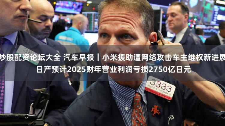 炒股配资论坛大全 汽车早报｜小米援助遭网络攻击车主维权新进展 日产预计2025财年营业利润亏损2750亿日元