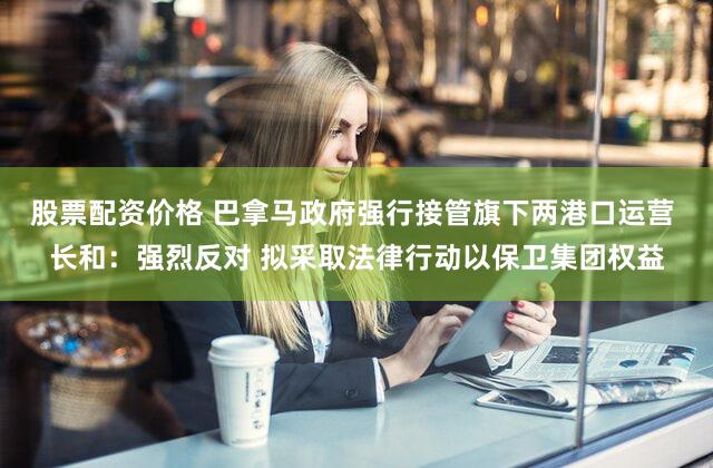 股票配资价格 巴拿马政府强行接管旗下两港口运营 长和:强烈反对 拟采取法律行动以保卫集团权益