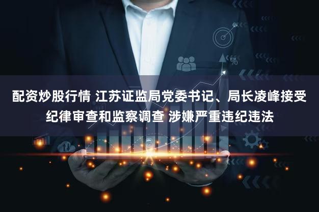 配资炒股行情 江苏证监局党委书记、局长凌峰接受纪律审查和监察调查 涉嫌严重违纪违法