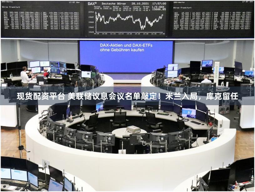 现货配资平台 美联储议息会议名单敲定!米兰入局,库克留任