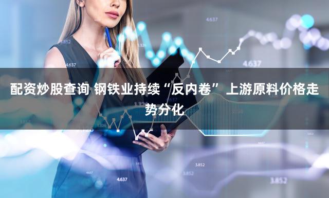 配资炒股查询 钢铁业持续“反内卷” 上游原料价格走势分化