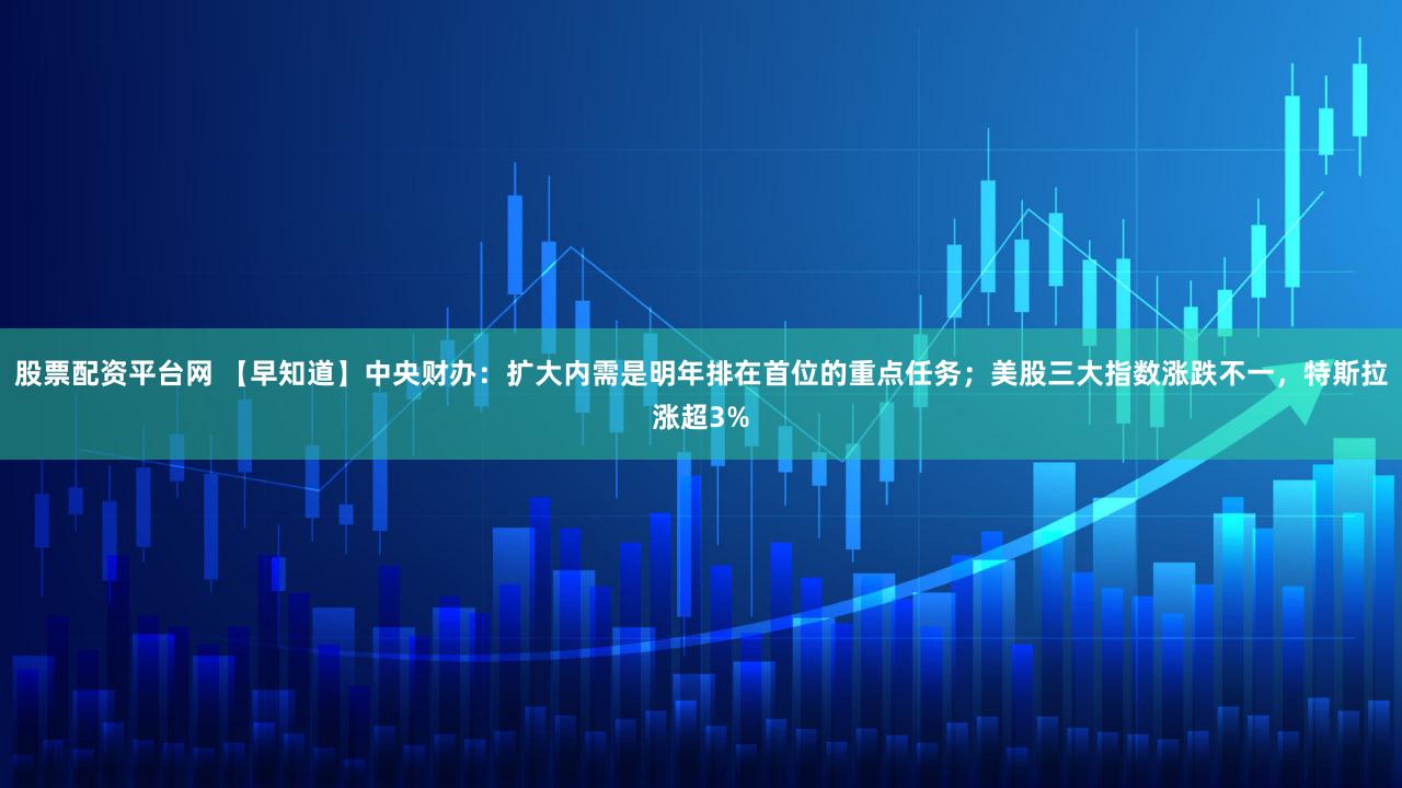 股票配资平台网 【早知道】中央财办：扩大内需是明年排在首位的重点任务；美股三大指数涨跌不一，特斯拉涨超3%