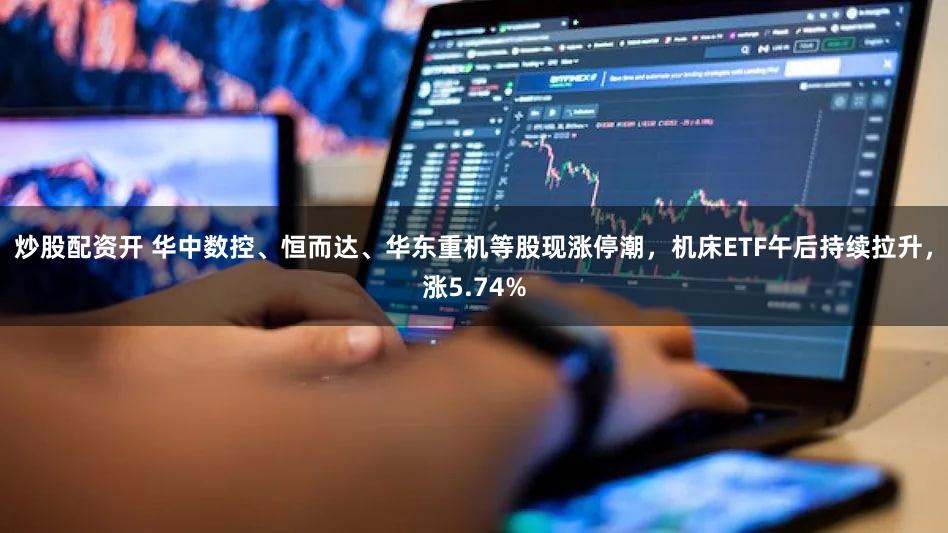 炒股配资开 华中数控、恒而达、华东重机等股现涨停潮,机床ETF午后持续拉升,涨5.74%