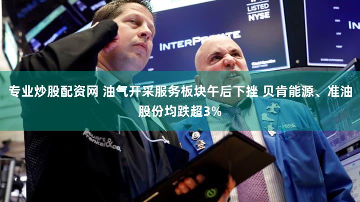 专业炒股配资网 油气开采服务板块午后下挫 贝肯能源、准油股份均跌超3%