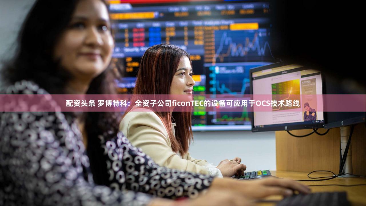 配资头条 罗博特科：全资子公司ficonTEC的设备可应用于OCS技术路线