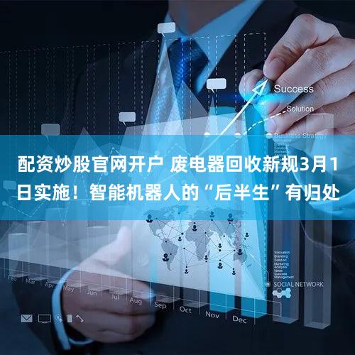 配资炒股官网开户 废电器回收新规3月1日实施！智能机器人的“后半生”有归处