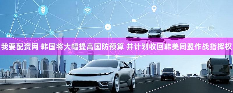 我要配资网 韩国将大幅提高国防预算 并计划收回韩美同盟作战指挥权