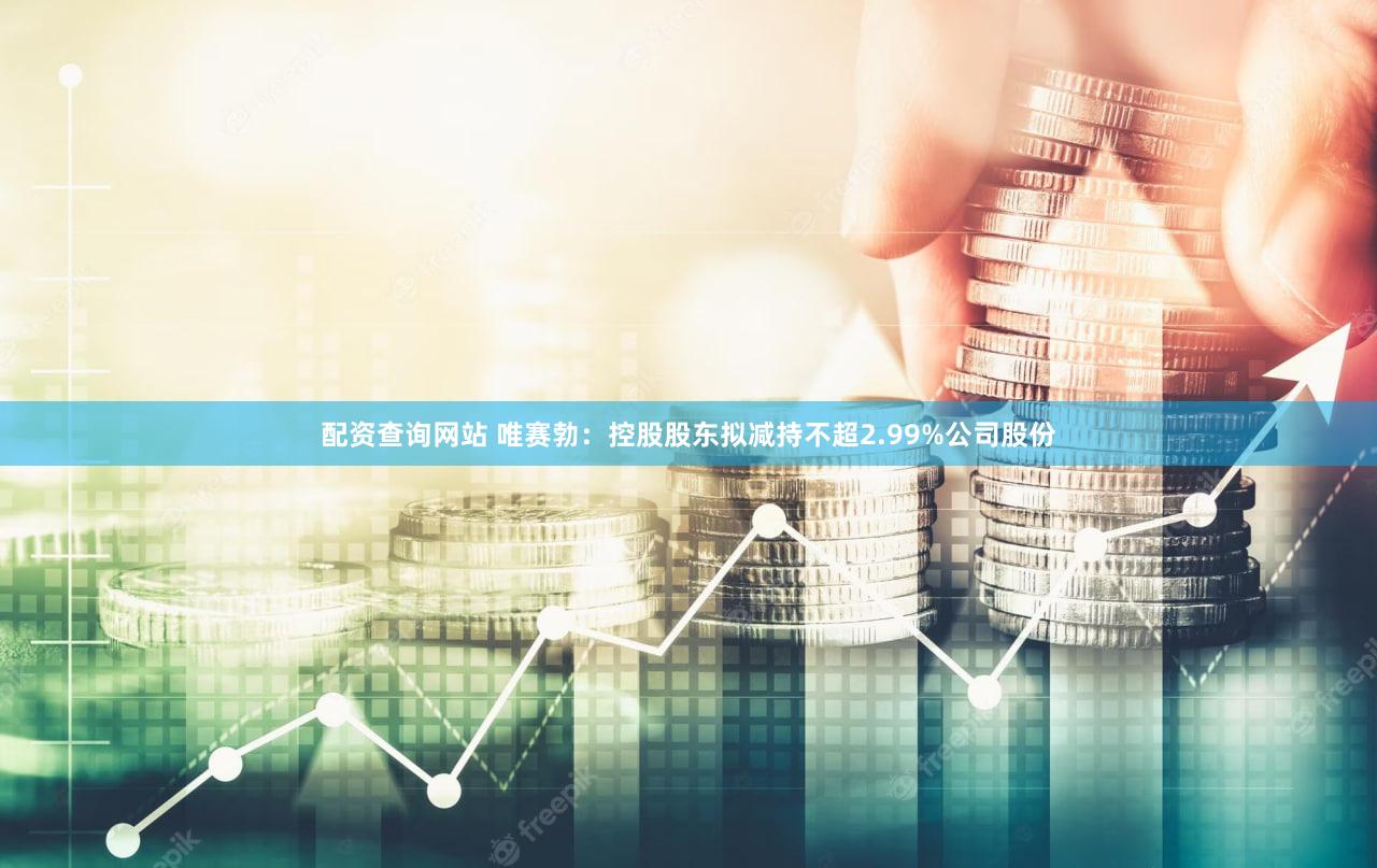 配资查询网站 唯赛勃：控股股东拟减持不超2.99%公司股份