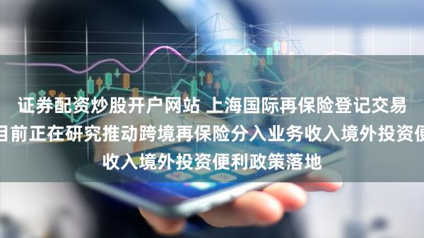 证券配资炒股开户网站 上海国际再保险登记交易中心常明：目前正在研究推动跨境再保险分入业务收入境外投资便利政策落地