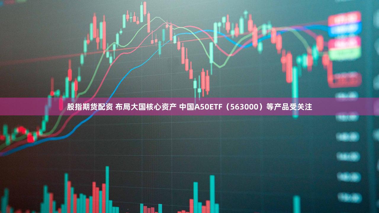 股指期货配资 布局大国核心资产 中国A50ETF（563000）等产品受关注