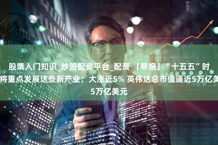 股票入门知识_炒股配资平台_配资 【早报】“十五五”时期 将重点发展这些新产业；大涨近5% 英伟达总市值逼近5万亿美元