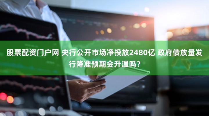 股票配资门户网 央行公开市场净投放2480亿 政府债放量发行降准预期会升温吗?