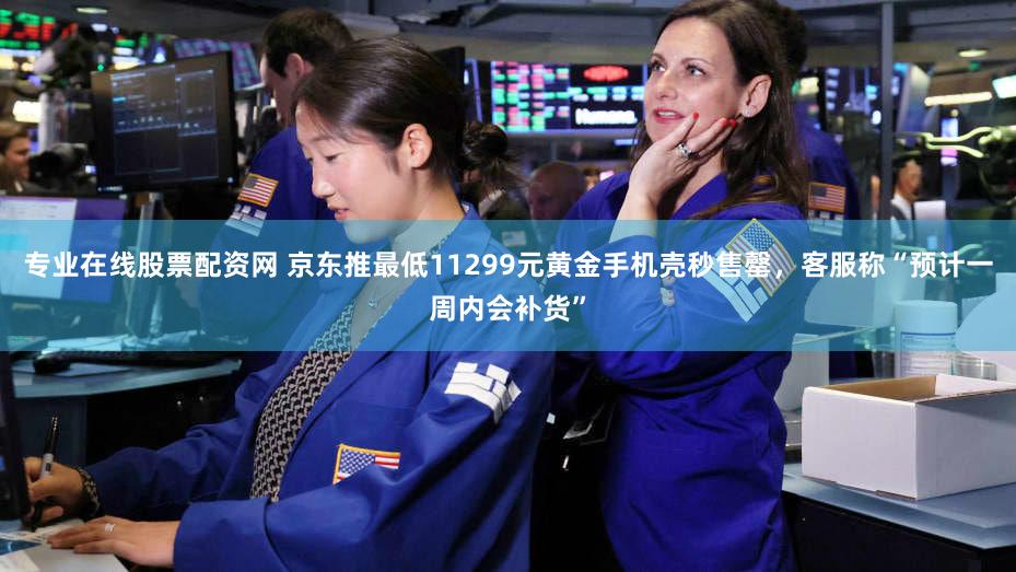 专业在线股票配资网 京东推最低11299元黄金手机壳秒售罄，客服称“预计一周内会补货”