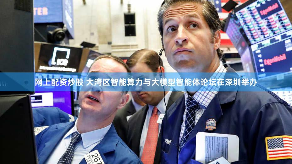 网上配资炒股 大湾区智能算力与大模型智能体论坛在深圳举办