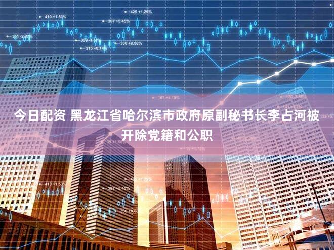 今日配资 黑龙江省哈尔滨市政府原副秘书长李占河被开除党籍和公职