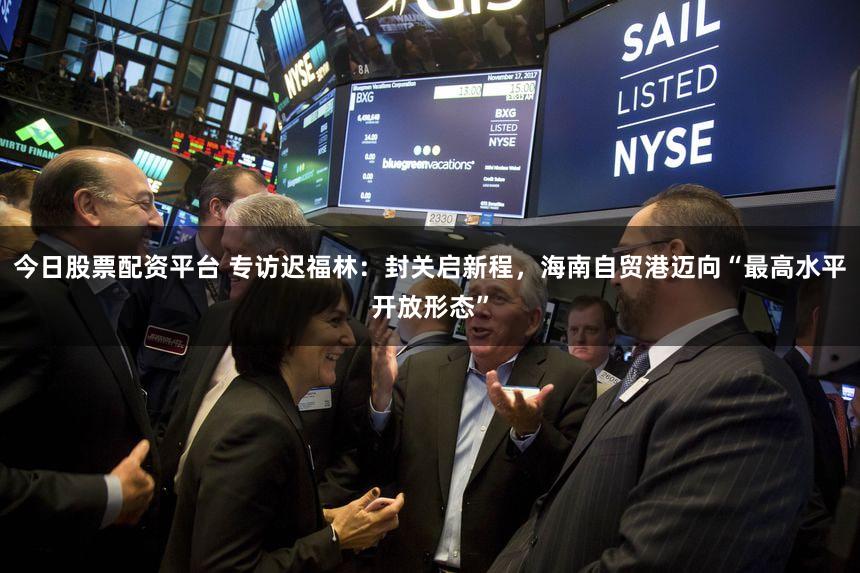 今日股票配资平台 专访迟福林：封关启新程，海南自贸港迈向“最高水平开放形态”