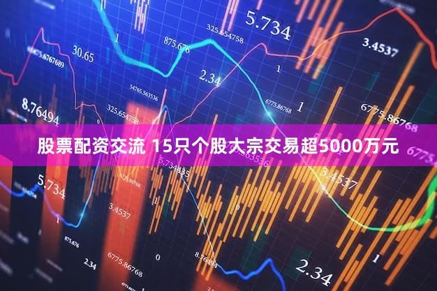 股票配资交流 15只个股大宗交易超5000万元