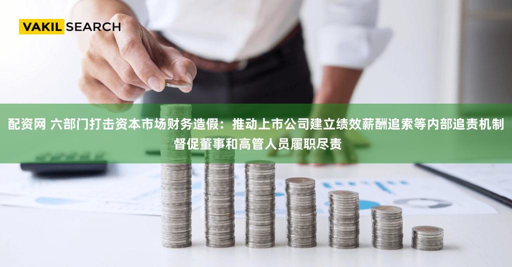 配资网 六部门打击资本市场财务造假：推动上市公司建立绩效薪酬追索等内部追责机制 督促董事和高管人员履职尽责