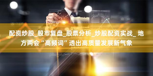 配资炒股_股市复盘_股票分析_炒股配资实战_ 地方两会“高频词”透出高质量发展新气象