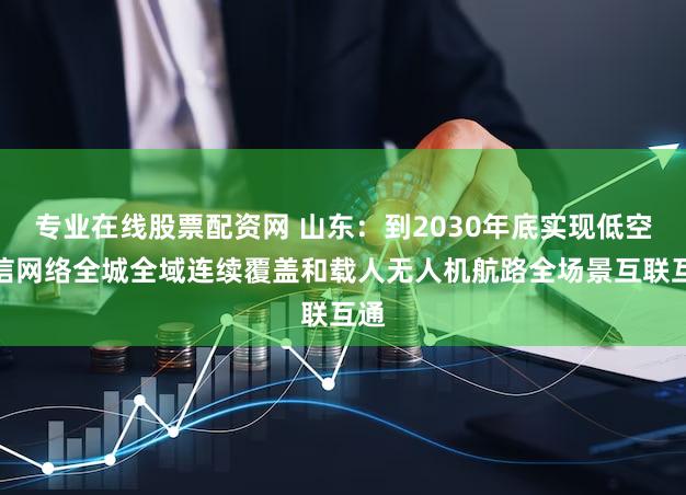 专业在线股票配资网 山东:到2030年底实现低空通信网络全城全域连续覆盖和载人无人机航路全场景互联互通