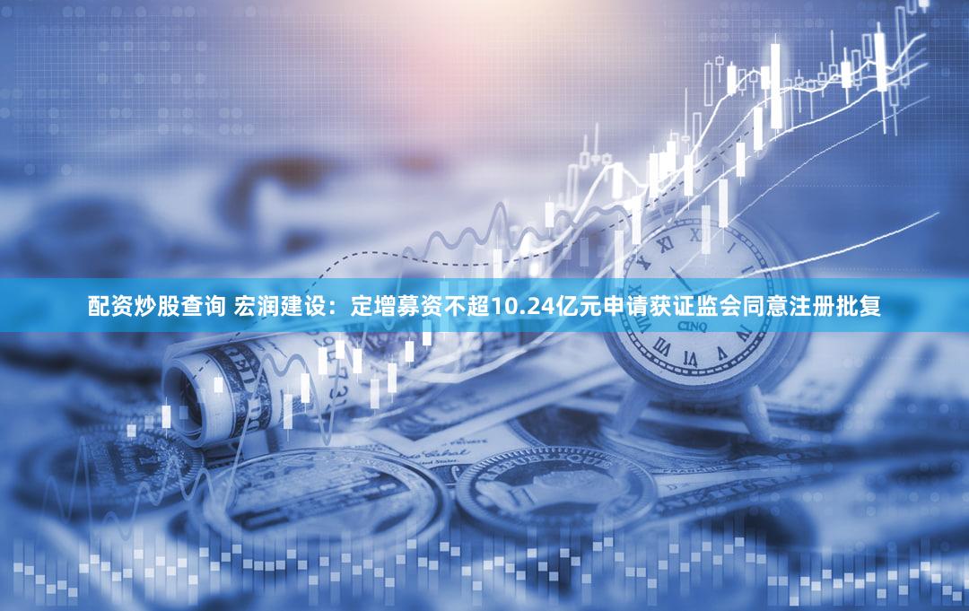 配资炒股查询 宏润建设：定增募资不超10.24亿元申请获证监会同意注册批复