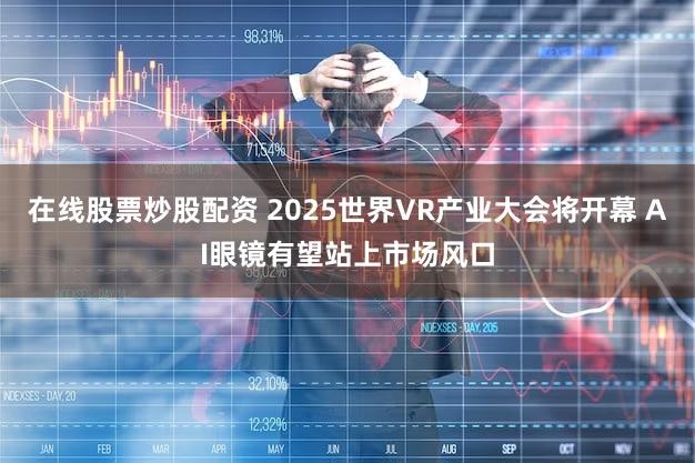 在线股票炒股配资 2025世界VR产业大会将开幕 AI眼镜有望站上市场风口