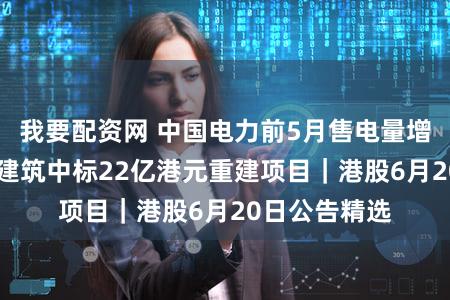 我要配资网 中国电力前5月售电量增超三成 华营建筑中标22亿港元重建项目|港股6月20日公告精选