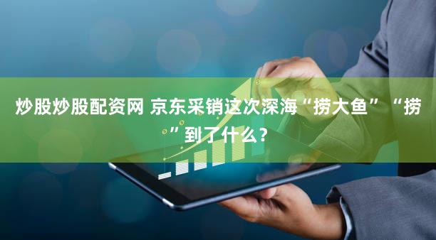 炒股炒股配资网 京东采销这次深海“捞大鱼” “捞”到了什么？