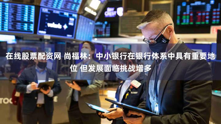 在线股票配资网 尚福林：中小银行在银行体系中具有重要地位 但发展面临挑战增多