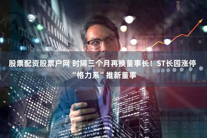 股票配资股票户网 时隔三个月再换董事长！ST长园涨停 “格力系”推新董事