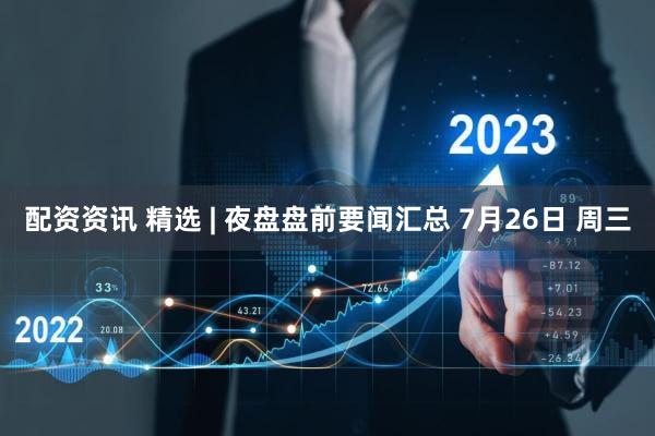 配资资讯 精选 | 夜盘盘前要闻汇总 7月26日 周三