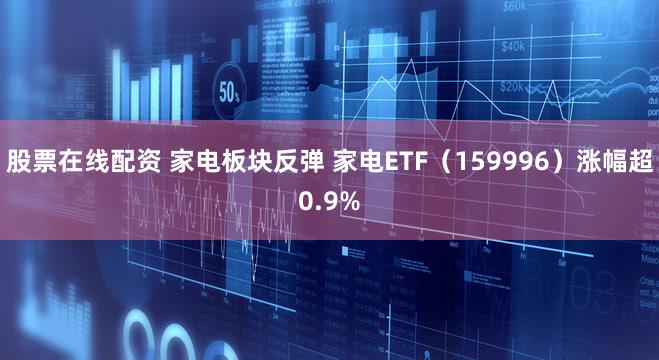 股票在线配资 家电板块反弹 家电ETF(159996)涨幅超0.9%