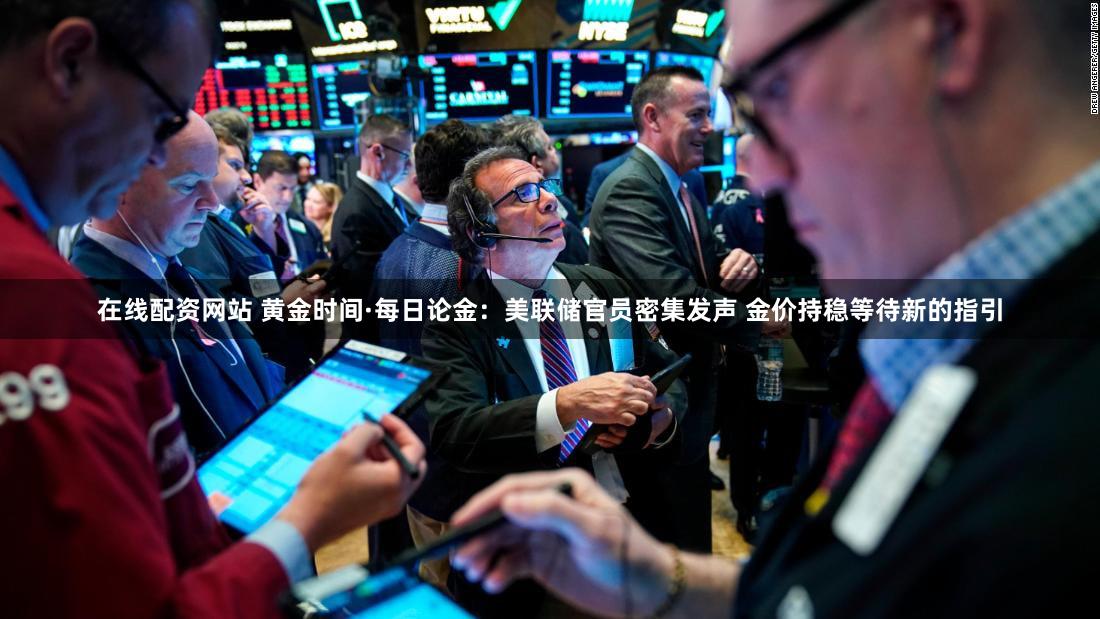 在线配资网站 黄金时间·每日论金:美联储官员密集发声 金价持稳等待新的指引