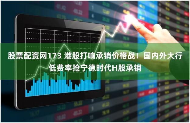 股票配资网173 港股打响承销价格战！国内外大行低费率抢宁德时代H股承销