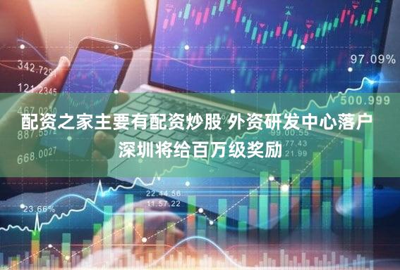 配资之家主要有配资炒股 外资研发中心落户 深圳将给百万级奖励