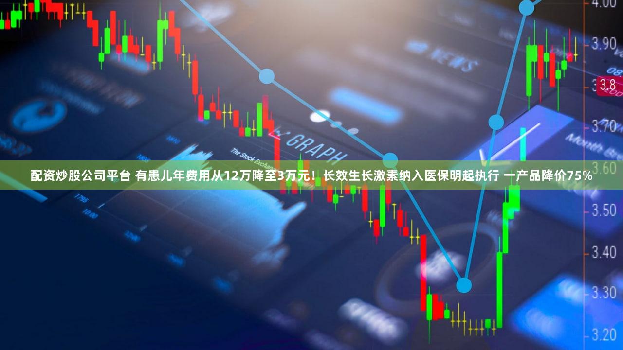 配资炒股公司平台 有患儿年费用从12万降至3万元!长效生长激素纳入医保明起执行 一产品降价75%