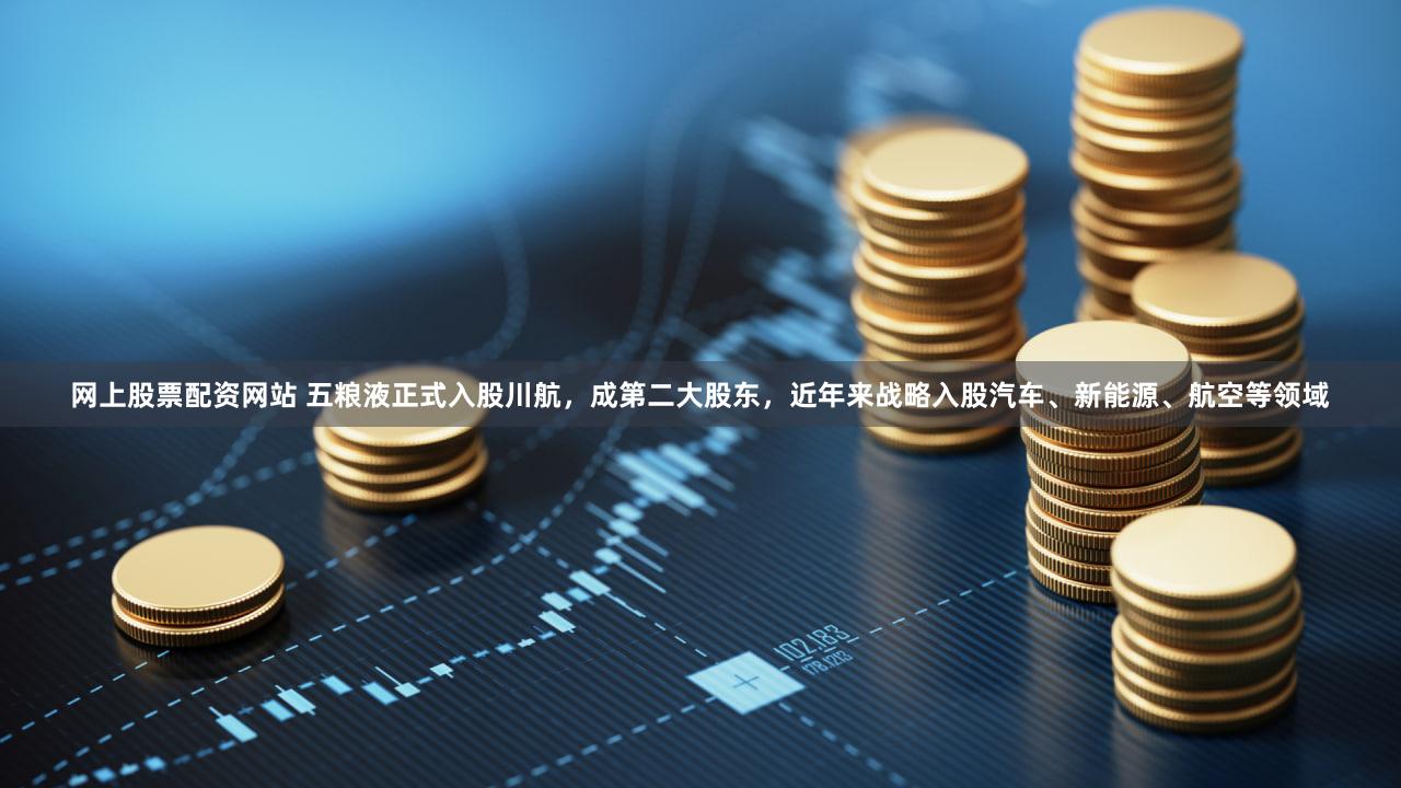 网上股票配资网站 五粮液正式入股川航,成第二大股东,近年来战略入股汽车、新能源、航空等领域