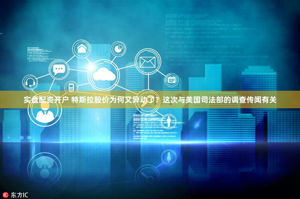 实盘配资开户 特斯拉股价为何又异动了?这次与美国司法部的调查传闻有关