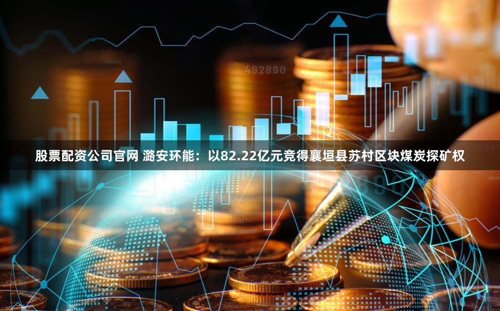 股票配资公司官网 潞安环能：以82.22亿元竞得襄垣县苏村区块煤炭探矿权