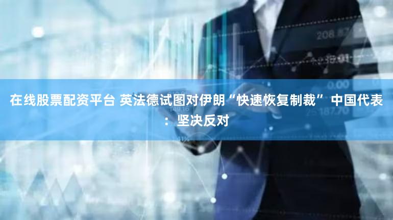 在线股票配资平台 英法德试图对伊朗“快速恢复制裁” 中国代表：坚决反对