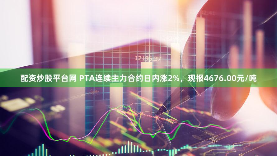 配资炒股平台网 PTA连续主力合约日内涨2%，现报4676.00元/吨