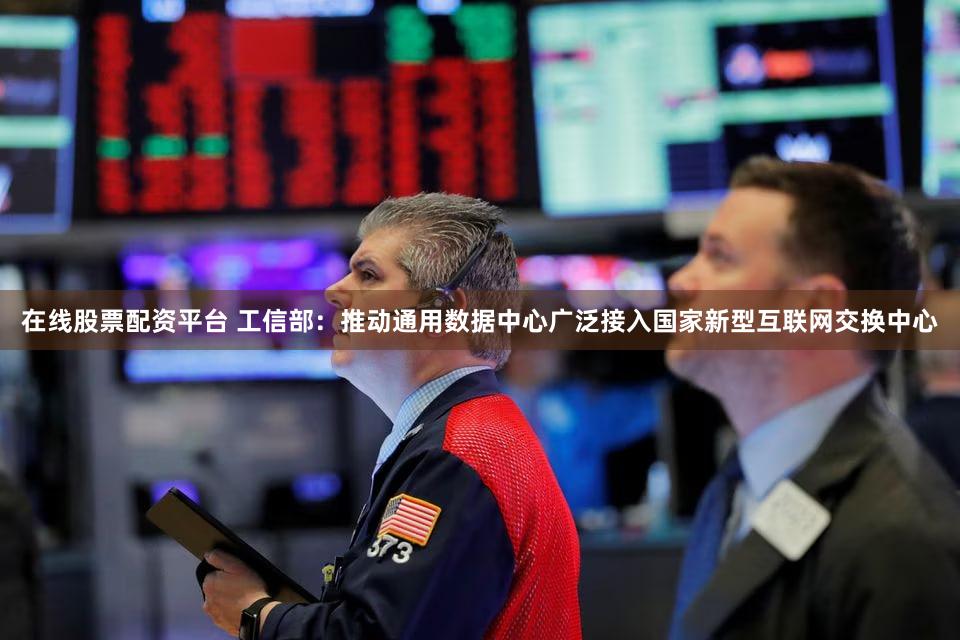 在线股票配资平台 工信部:推动通用数据中心广泛接入国家新型互联网交换中心