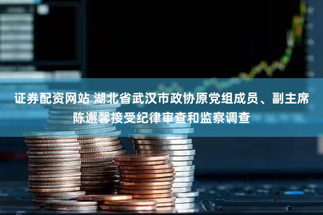 证券配资网站 湖北省武汉市政协原党组成员、副主席陈邂馨接受纪律审查和监察调查