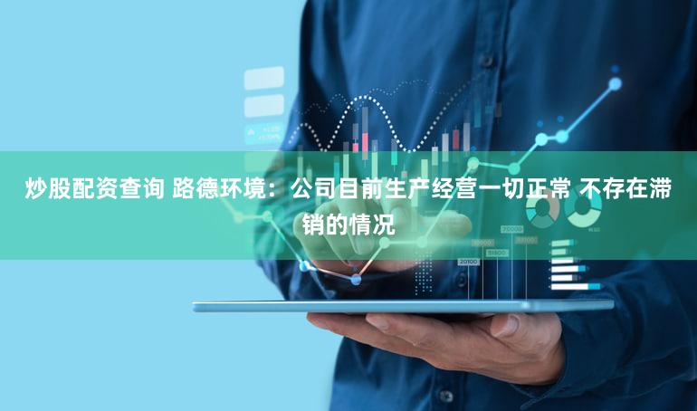炒股配资查询 路德环境：公司目前生产经营一切正常 不存在滞销的情况