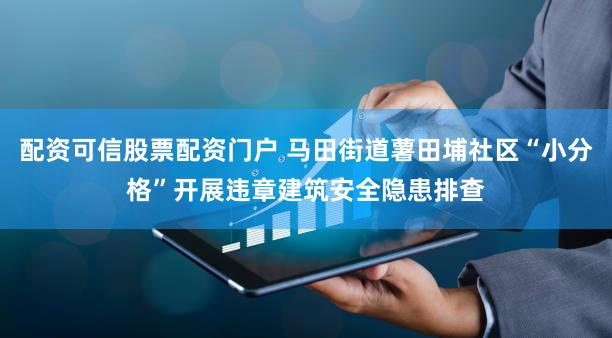 配资可信股票配资门户 马田街道薯田埔社区“小分格”开展违章建筑安全隐患排查