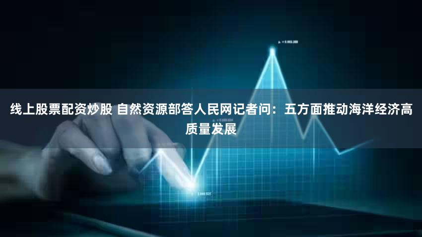 线上股票配资炒股 自然资源部答人民网记者问：五方面推动海洋经济高质量发展