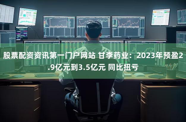 股票配资资讯第一门户网站 甘李药业：2023年预盈2.9亿元到3.5亿元 同比扭亏