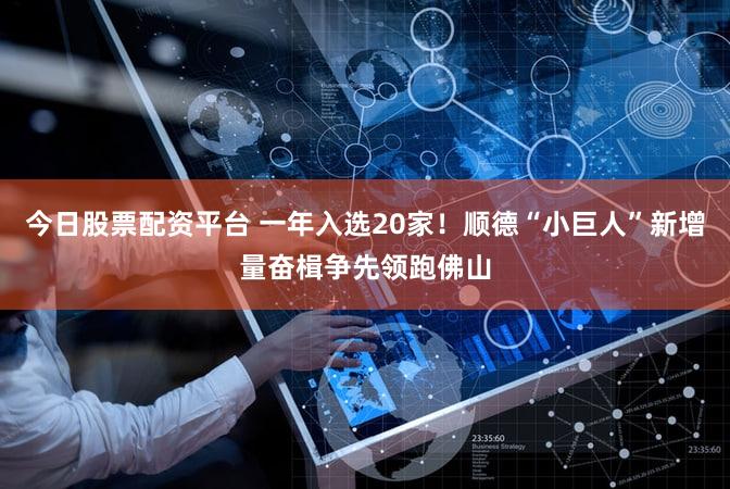 今日股票配资平台 一年入选20家！顺德“小巨人”新增量奋楫争先领跑佛山