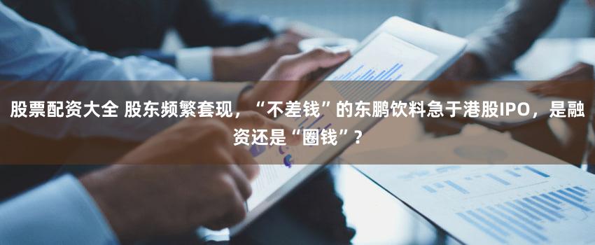 股票配资大全 股东频繁套现，“不差钱”的东鹏饮料急于港股IPO，是融资还是“圈钱”？
