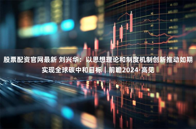 股票配资官网最新 刘兴华：以思想理论和制度机制创新推动如期实现全球碳中和目标｜前瞻2024·高见
